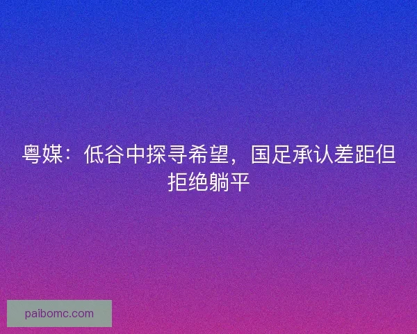 粤媒：低谷中探寻希望，国足承认差距但拒绝躺平