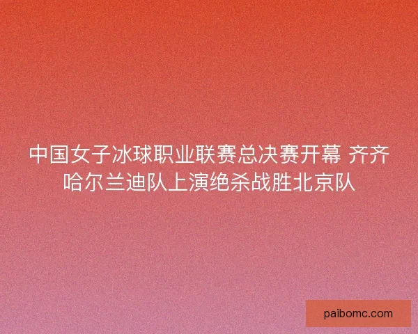 中国女子冰球职业联赛总决赛开幕 齐齐哈尔兰迪队上演绝杀战胜北京队