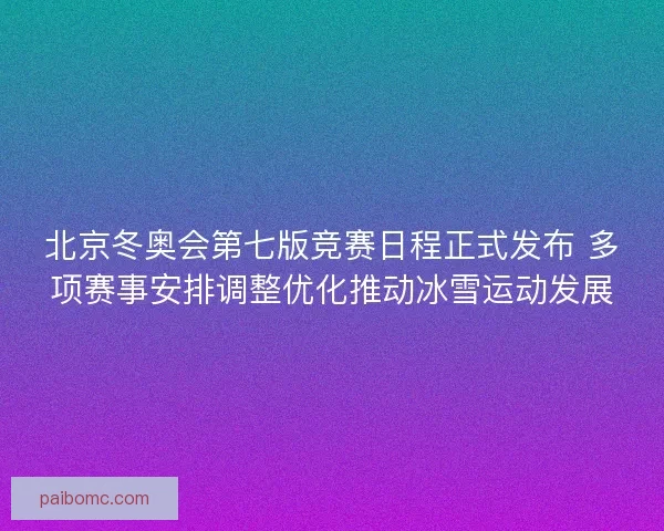 北京冬奥会第七版竞赛日程正式发布 多项赛事安排调整优化推动冰雪运动发展