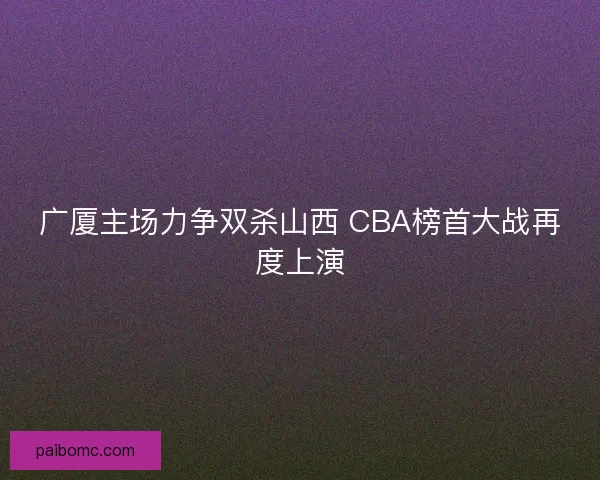 广厦主场力争双杀山西 CBA榜首大战再度上演