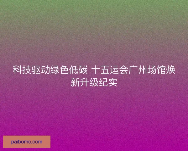 科技驱动绿色低碳 十五运会广州场馆焕新升级纪实