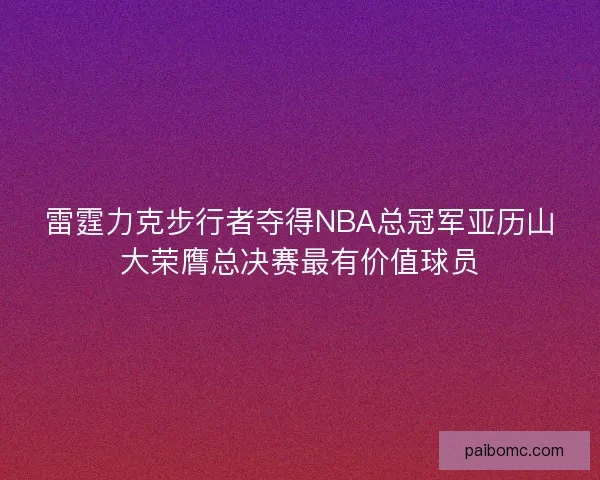 雷霆力克步行者夺得NBA总冠军亚历山大荣膺总决赛最有价值球员