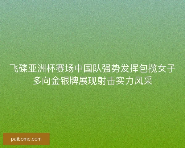 飞碟亚洲杯赛场中国队强势发挥包揽女子多向金银牌展现射击实力风采