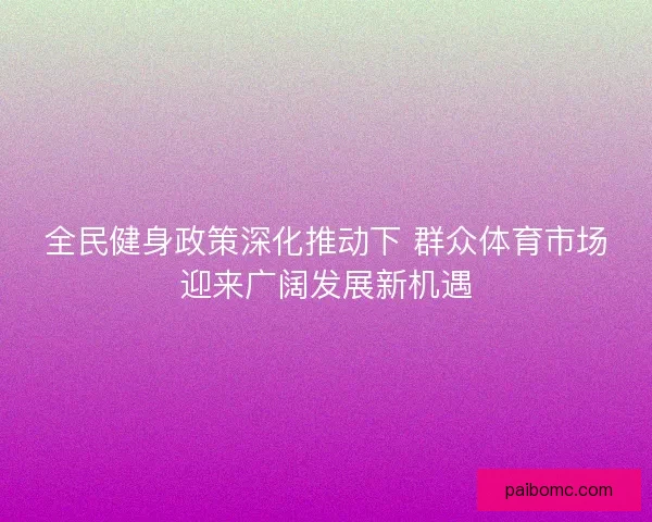 全民健身政策深化推动下 群众体育市场迎来广阔发展新机遇