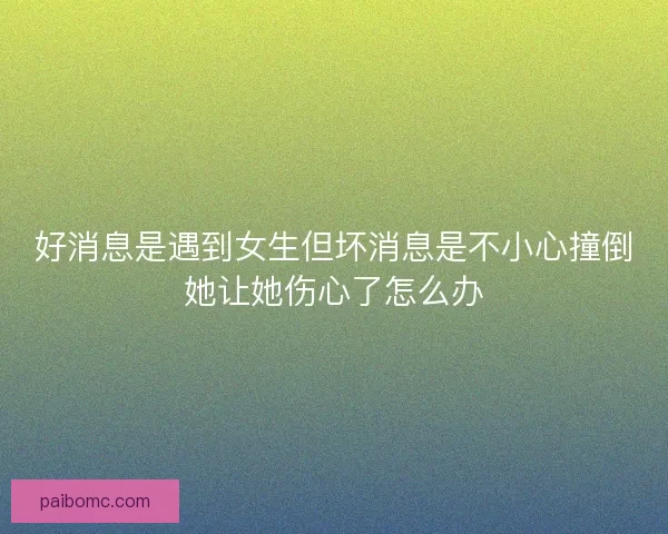 好消息是遇到女生但坏消息是不小心撞倒她让她伤心了怎么办
