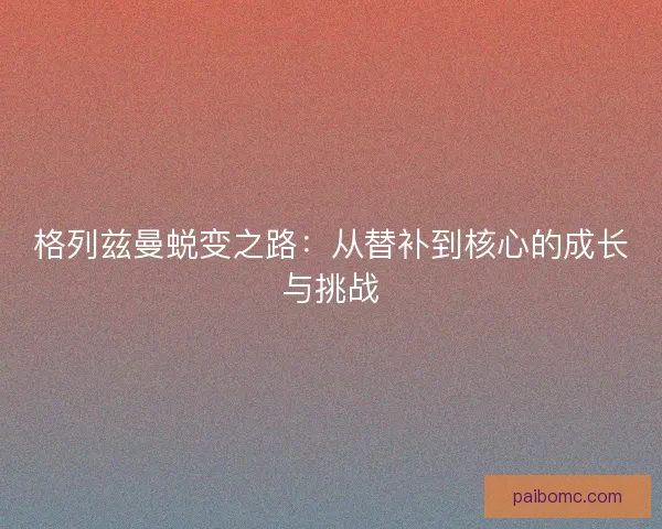 格列兹曼蜕变之路：从替补到核心的成长与挑战
