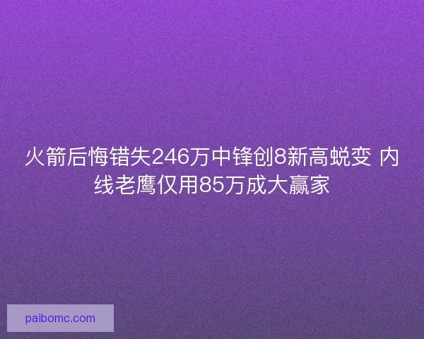 火箭后悔错失246万中锋创8新高蜕变 内线老鹰仅用85万成大赢家