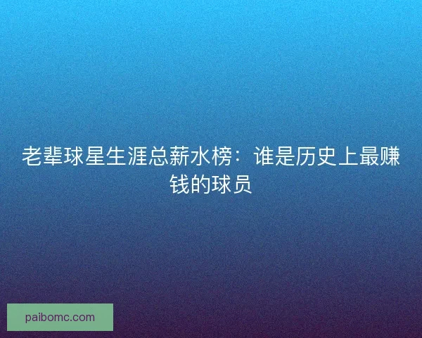 老辈球星生涯总薪水榜:谁是历史上最赚钱的球员 老辈球星生涯总薪水榜:谁是历史上最赚钱的球员