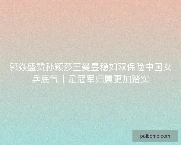 郭焱盛赞孙颖莎王曼昱稳如双保险中国女乒底气十足冠军归属更加踏实 郭焱盛赞孙颖莎王曼昱稳如双保险中国女乒底气十足冠军归属更加踏实