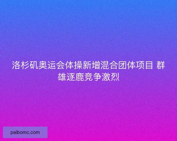 洛杉矶奥运会体操新增混合团体项目 群雄逐鹿竞争激烈 洛杉矶奥运会体操新增混合团体项目 群雄逐鹿竞争激烈