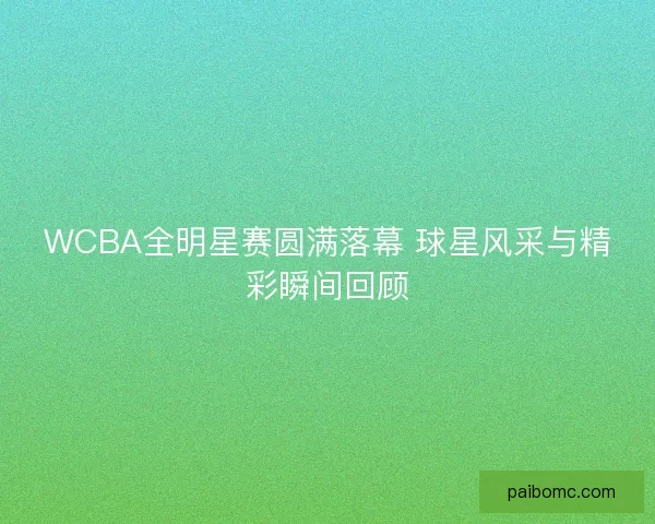 WCBA全明星赛圆满落幕 球星风采与精彩瞬间回顾 WCBA全明星赛圆满落幕 球星风采与精彩瞬间回顾