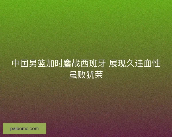 中国男篮加时鏖战西班牙 展现久违血性虽败犹荣 中国男篮加时鏖战西班牙 展现久违血性虽败犹荣